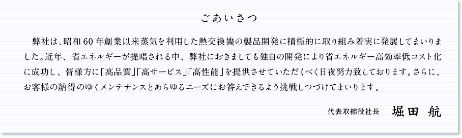 ごあいさつ 　弊社は、昭和60年創業以来蒸気を利用した熱交換機の製品開発に積極的に取り組み着実に発展してまいりました。近年、省エネルギーが提唱される中、弊社におきましても独自の開発により省エネルギー高効率低コスト化に成功し、皆様方に「高品質」「高サービス」「高性能」を提供させていただくべく日夜努力致しております。さらに、お客様の納得のゆくメンテナンスとあらゆるニーズにお答えできるよう挑戦しつづけてまいります。 代表取締役社長 堀田 年